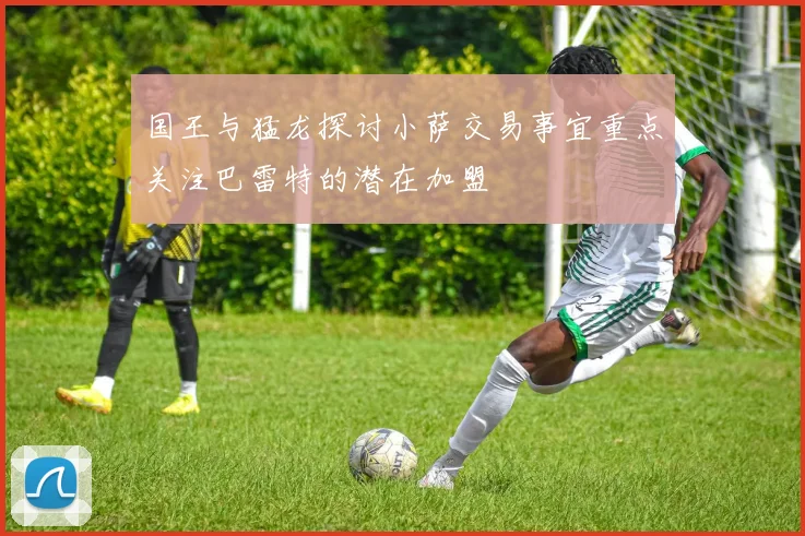 国王与猛龙探讨小萨交易事宜重点关注巴雷特的潜在加盟