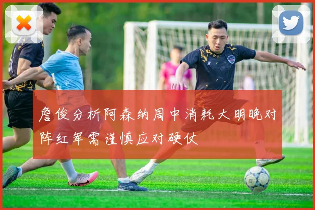 詹俊分析阿森纳周中消耗大明晚对阵红军需谨慎应对硬仗