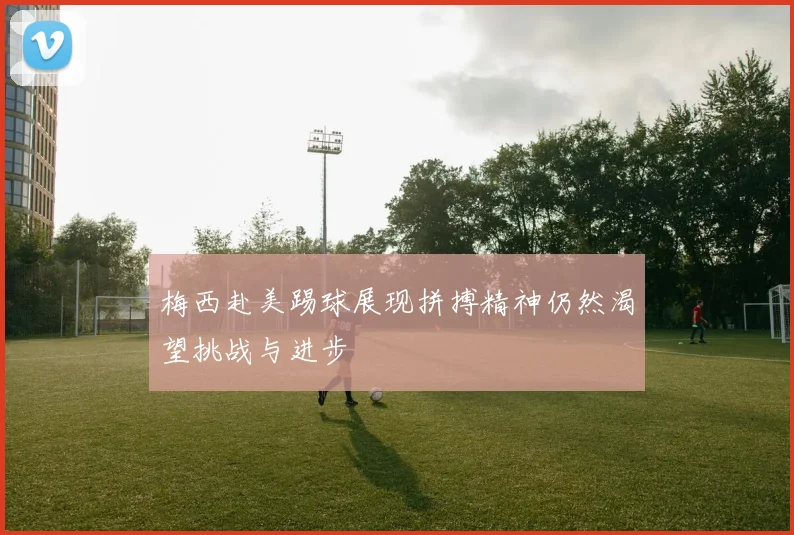 梅西赴美踢球展现拼搏精神仍然渴望挑战与进步