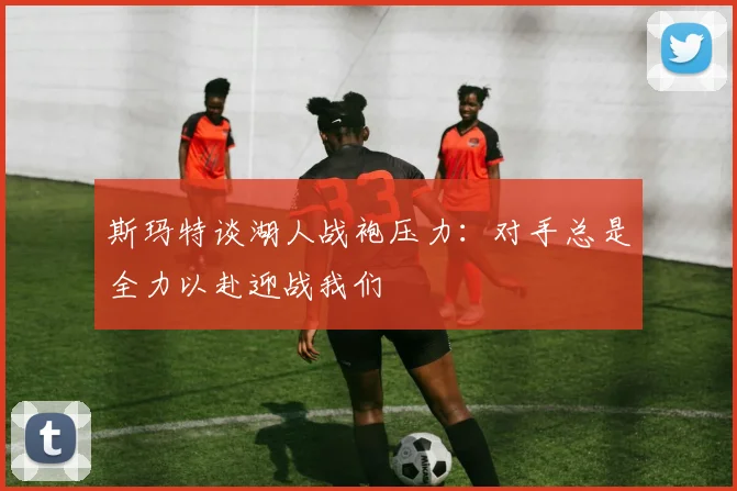 斯玛特谈湖人战袍压力：对手总是全力以赴迎战我们
