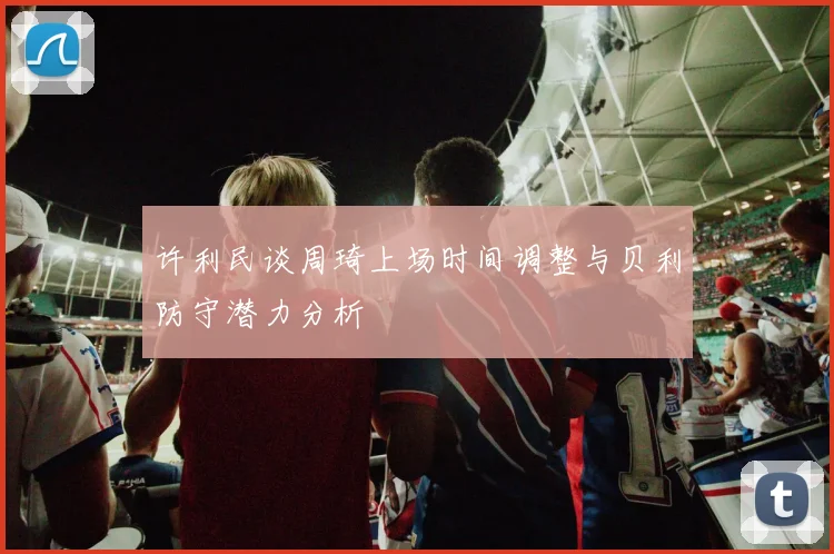 许利民谈周琦上场时间调整与贝利防守潜力分析