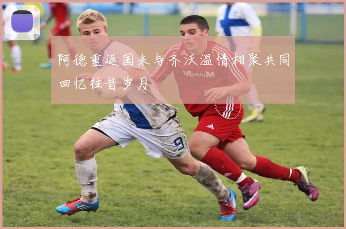 阿德重返国米与齐沃温情相聚共同回忆往昔岁月
