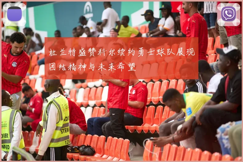 杜兰特盛赞科尔续约勇士球队展现团结精神与未来希望