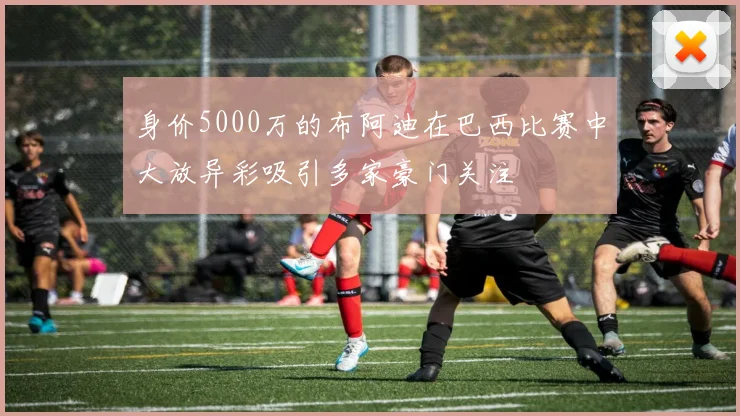 身价5000万的布阿迪在巴西比赛中大放异彩吸引多家豪门关注