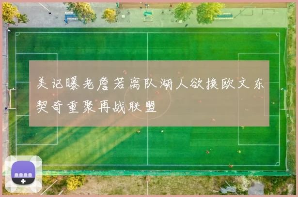 美记曝老詹若离队湖人欲换欧文东契奇重聚再战联盟