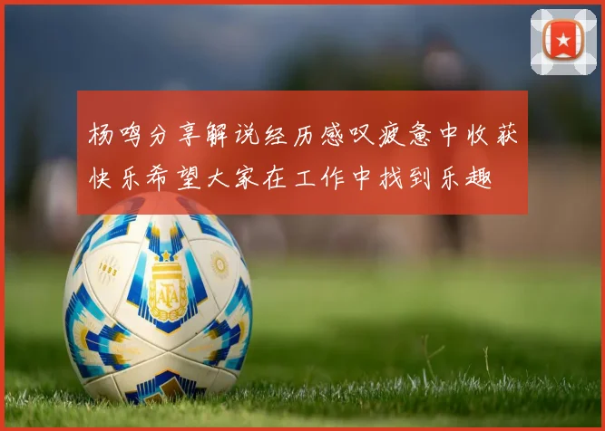 杨鸣分享解说经历感叹疲惫中收获快乐希望大家在工作中找到乐趣