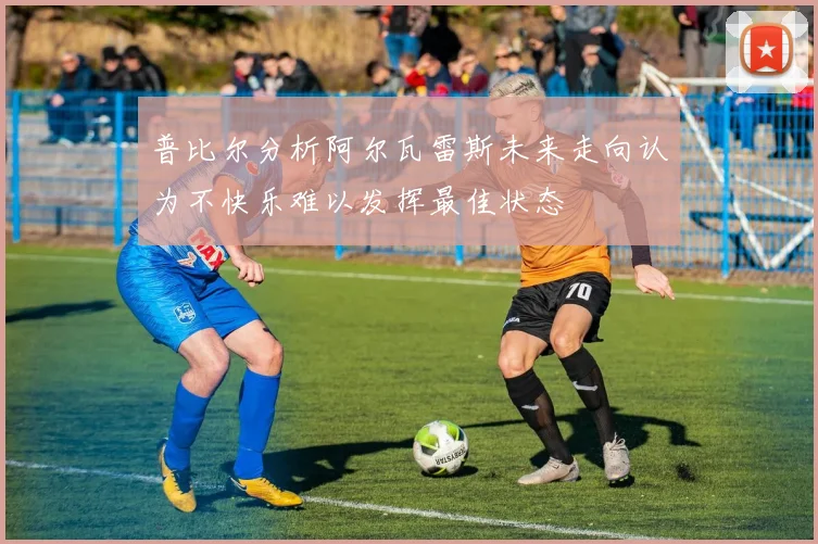 普比尔分析阿尔瓦雷斯未来走向认为不快乐难以发挥最佳状态