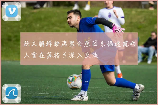 欧文解释缺席聚会原因乐福透露两人曾在苏格兰深入交流