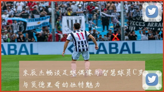 朱辰杰畅谈足球偶像与智慧球员C罗与莫德里奇的独特魅力