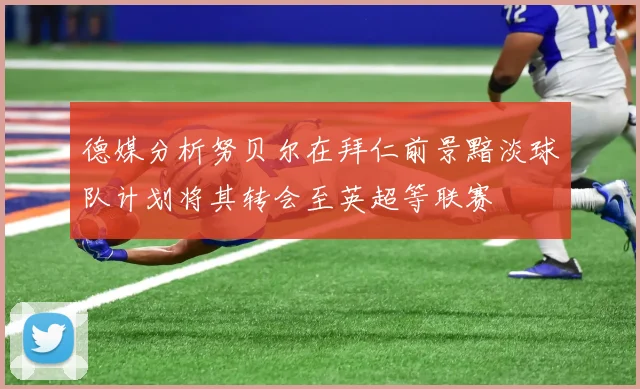 德媒分析努贝尔在拜仁前景黯淡球队计划将其转会至英超等联赛