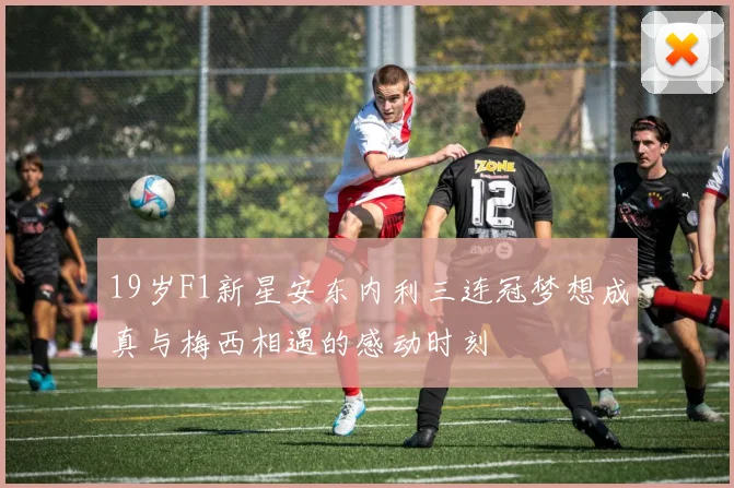 19岁F1新星安东内利三连冠梦想成真与梅西相遇的感动时刻