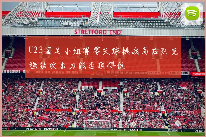 U23国足小组赛零失球挑战乌兹别克强劲攻击力能否顶得住