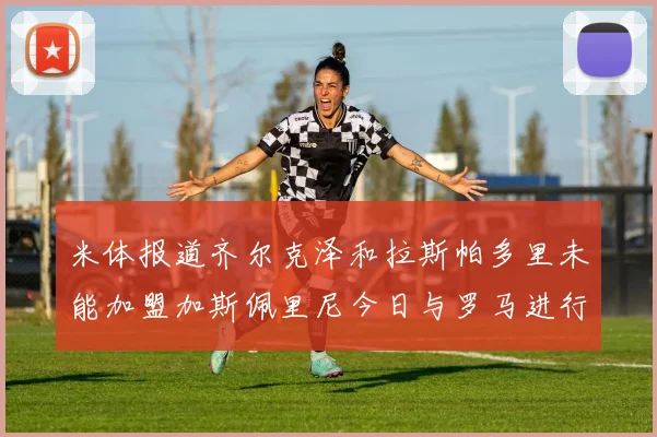 米体报道齐尔克泽和拉斯帕多里未能加盟加斯佩里尼今日与罗马进行会谈
