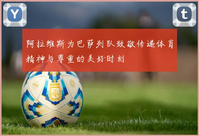 阿拉维斯为巴萨列队致敬传递体育精神与尊重的美好时刻