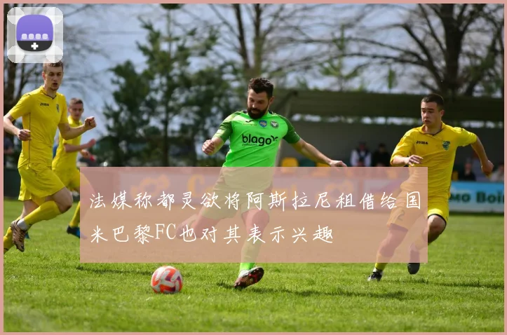 法媒称都灵欲将阿斯拉尼租借给国米巴黎FC也对其表示兴趣