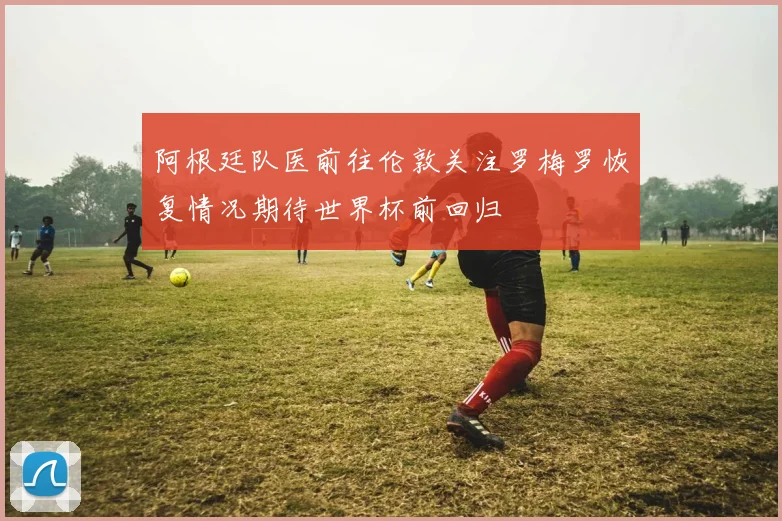 阿根廷队医前往伦敦关注罗梅罗恢复情况期待世界杯前回归