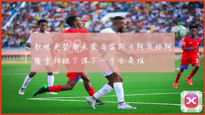 教练更替潮来袭马雷斯卡阿莫林阿隆索相继下课下一个会是谁