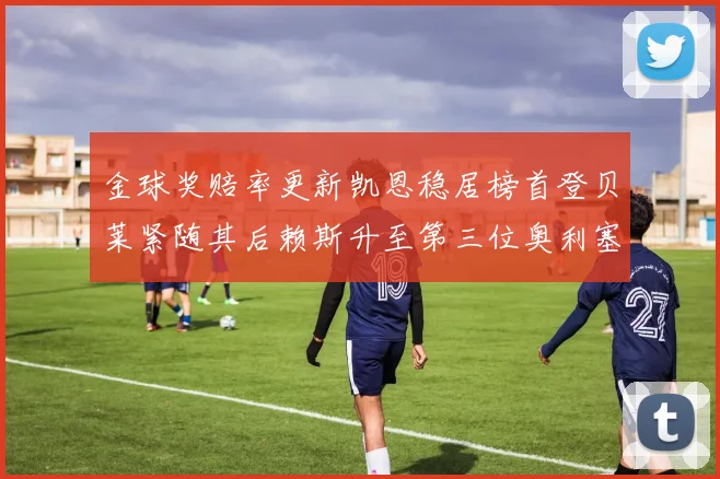 金球奖赔率更新凯恩稳居榜首登贝莱紧随其后赖斯升至第三位奥利塞排名下滑至第四